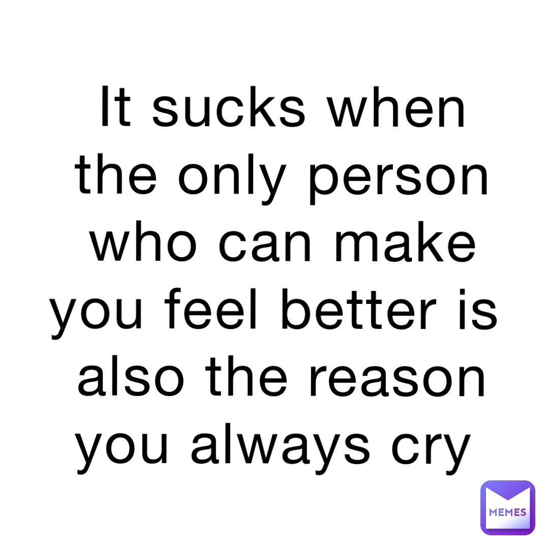 It sucks when the only person who can make you feel better is also the reason you always cry