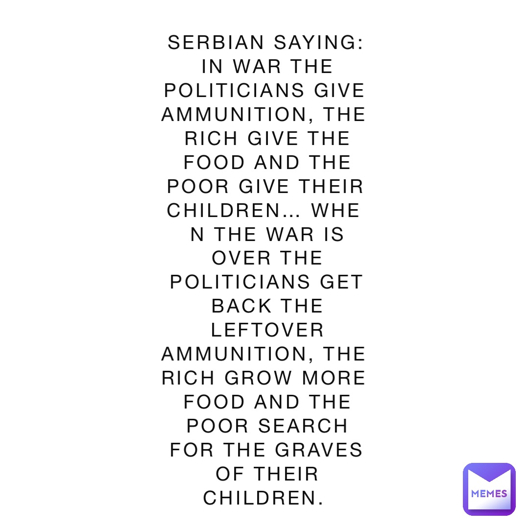 Serbian saying: 
In war the politicians give ammunition, the rich give the food and the poor give their children… When the war is over the politicians get back the leftover ammunition, the rich grow more food and the poor search for the graves of their children.