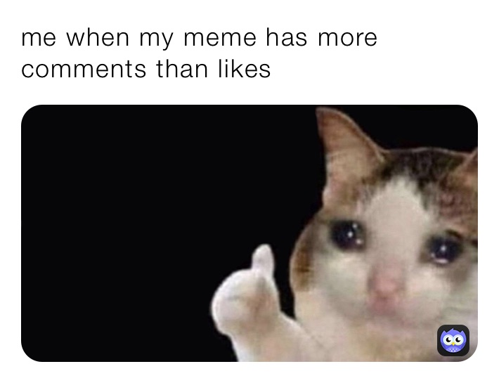 me when my meme has more comments than likes 