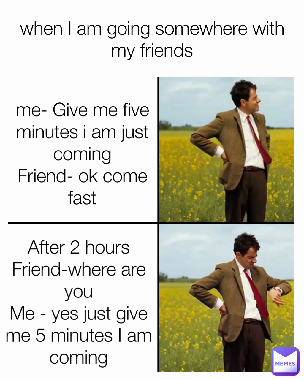 me- Give me five minutes i am just coming
Friend- ok come fast when I am going somewhere with my friends After 2 hours
Friend-where are you
Me - yes just give me 5 minutes I am coming