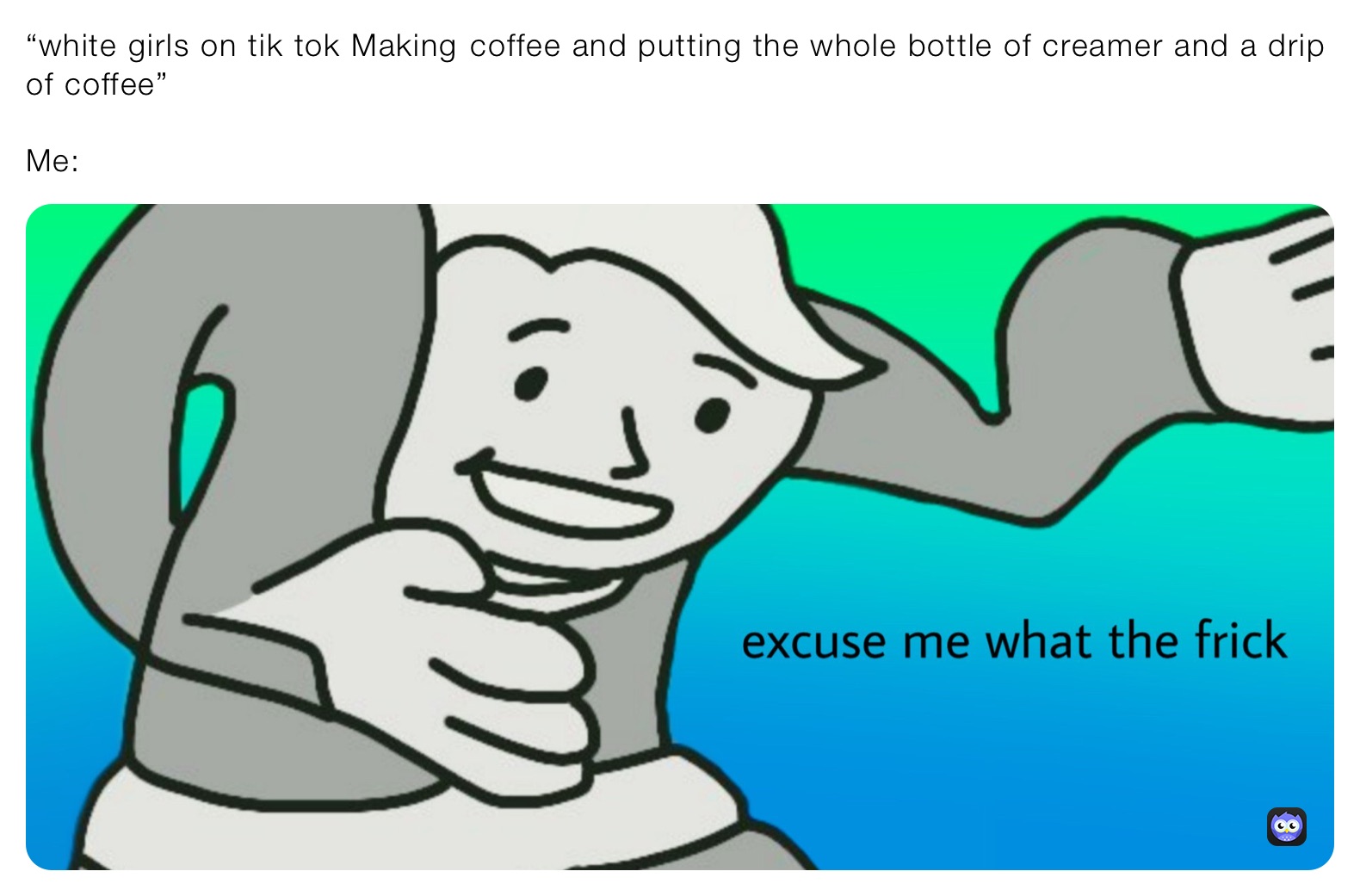 “white girls on tik tok Making￼ coffee and putting the whole bottle of creamer and a drip of coffee”

Me: