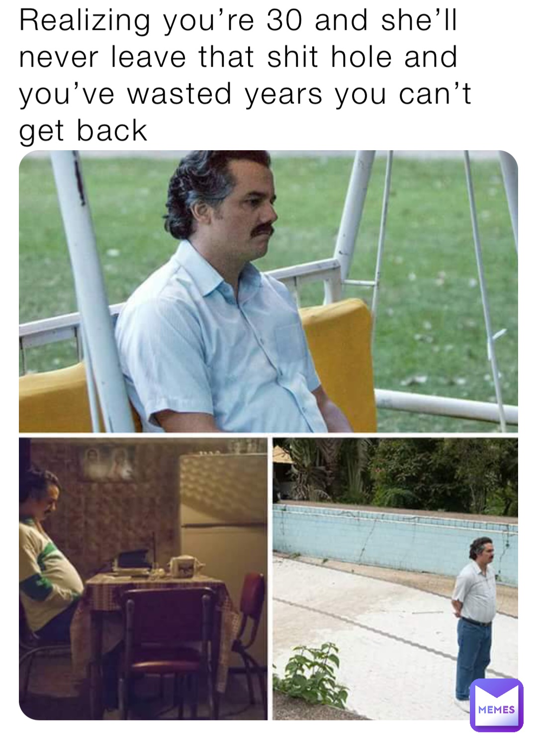 Realizing you’re 30 and she’ll never leave that shit hole and you’ve wasted years you can’t get back