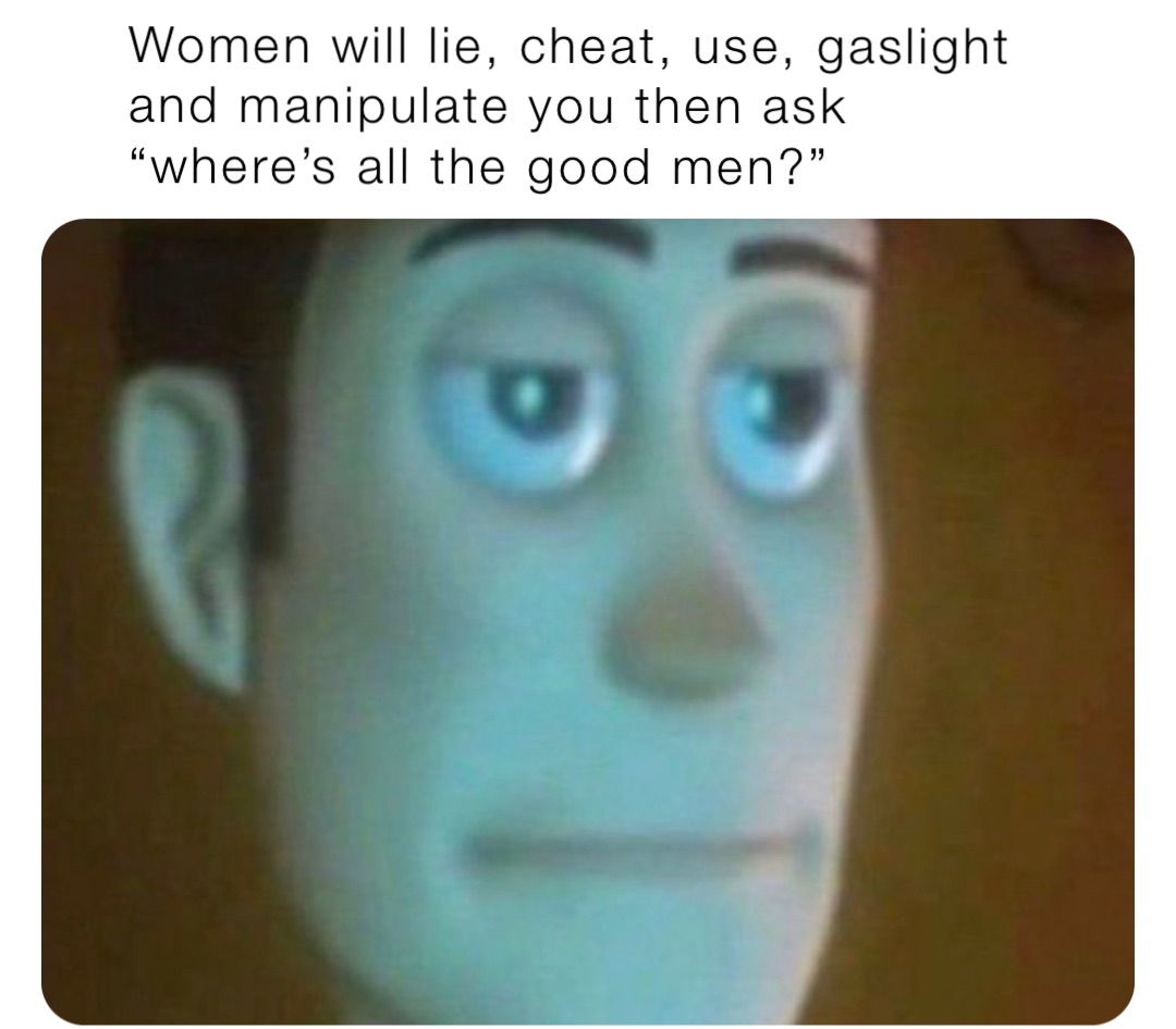Women will lie, cheat, use, gaslight and manipulate you then ask “where’s all the good men?”