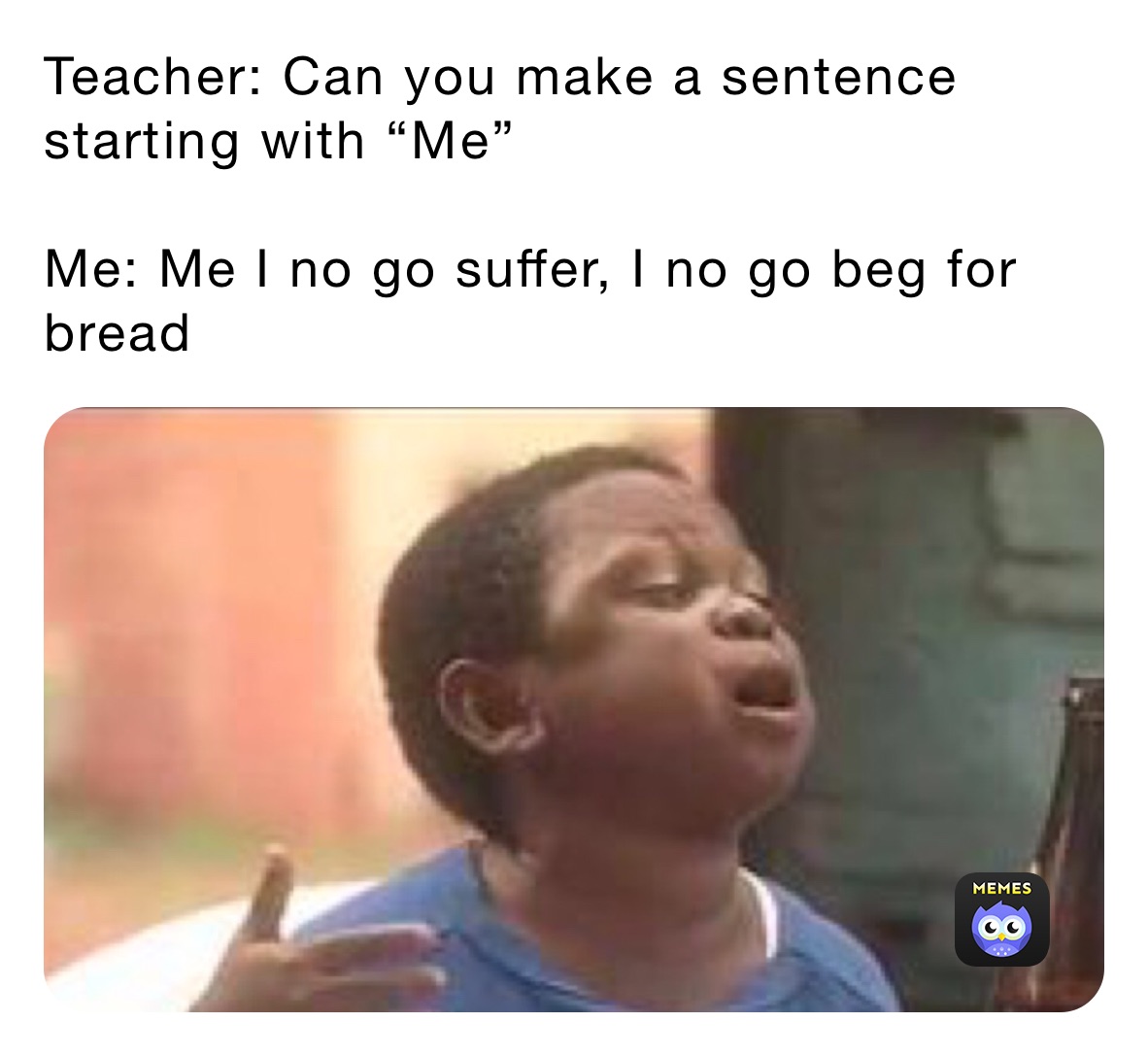 Teacher: Can you make a sentence starting with “Me”

Me: Me I no go suffer, I no go beg for bread