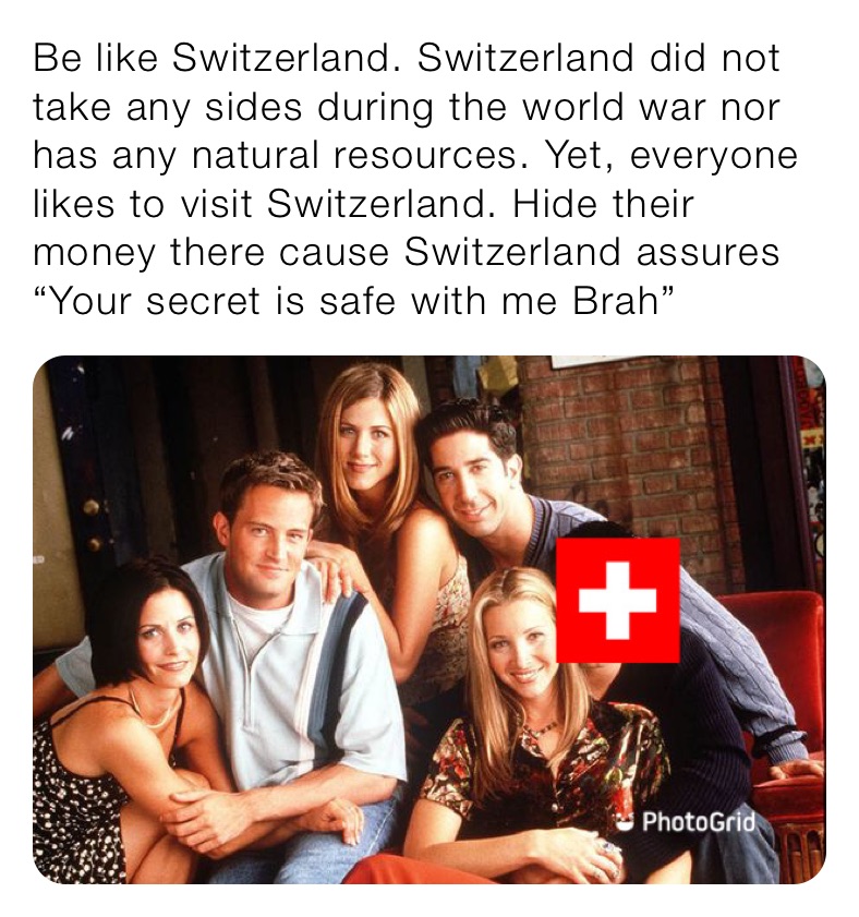 Be like Switzerland. Switzerland did not take any sides during the world war nor has any natural resources. Yet, everyone likes to visit Switzerland. Hide their money there cause Switzerland assures “Your secret is safe with me Brah”