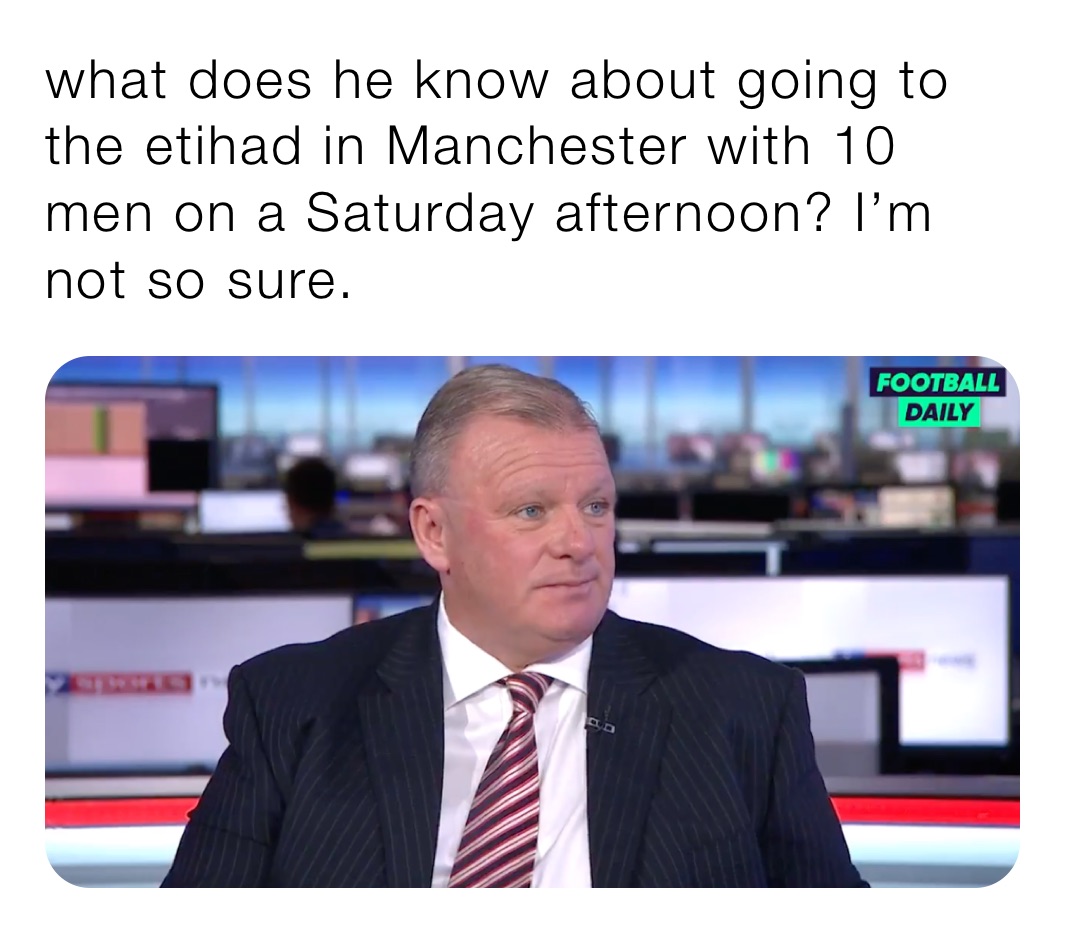 what does he know about going to the etihad in Manchester with 10 men on a Saturday afternoon? I’m not so sure. 