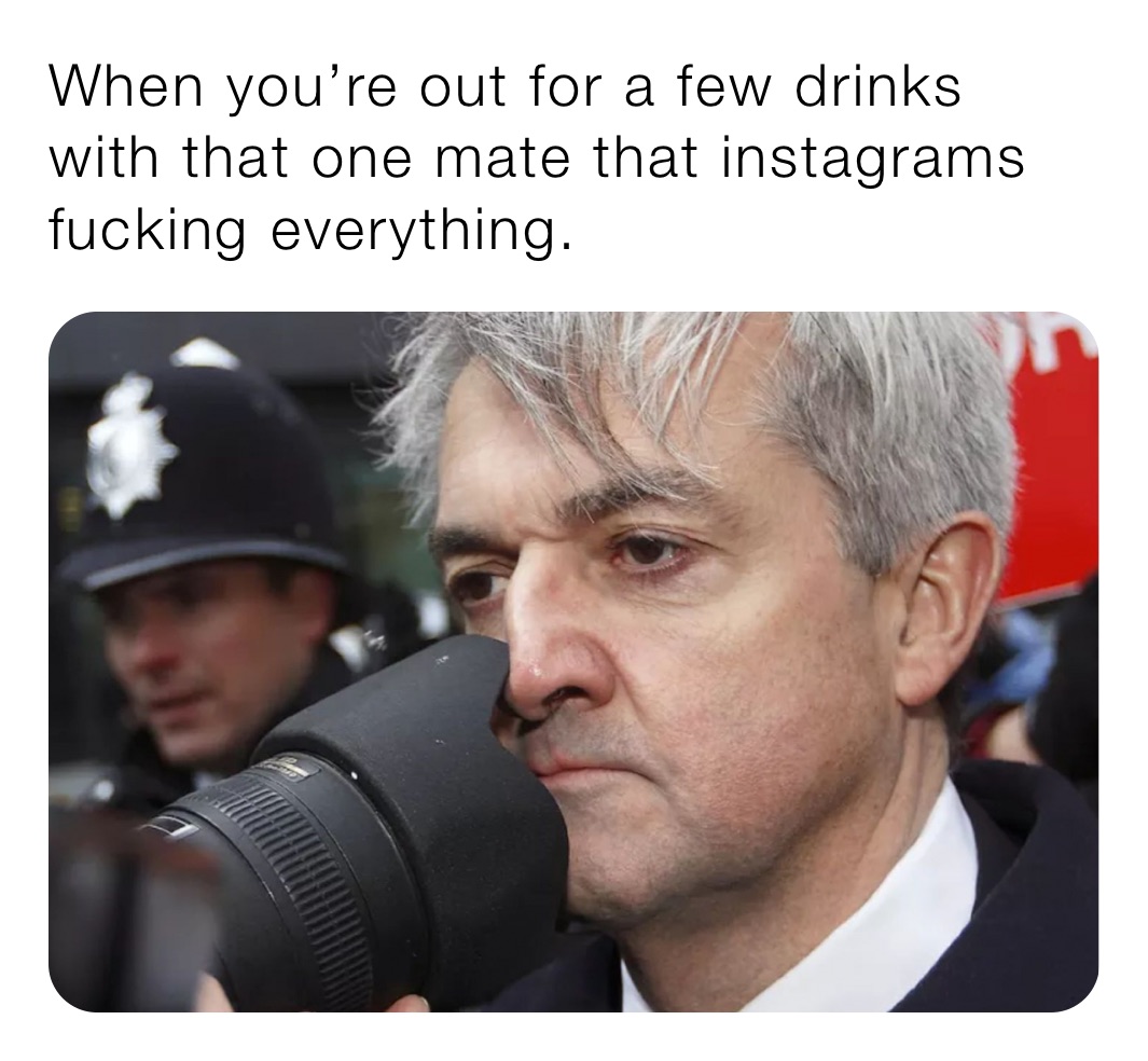 When you’re out for a few drinks with that one mate that instagrams fucking everything. 