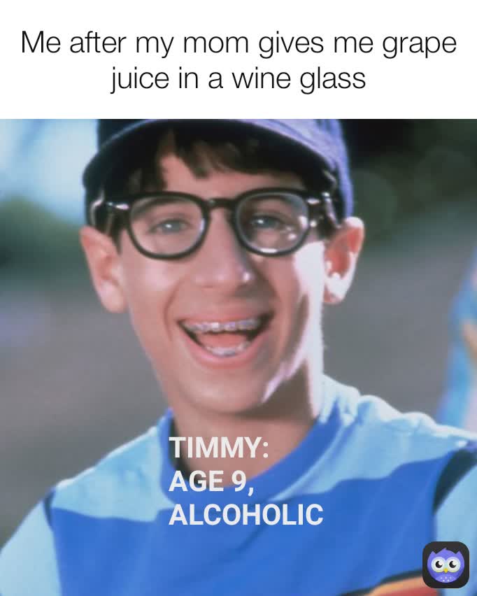 Me after my mom gives me grape juice in a wine glass TIMMY: AGE 9, ALCOHOLIC