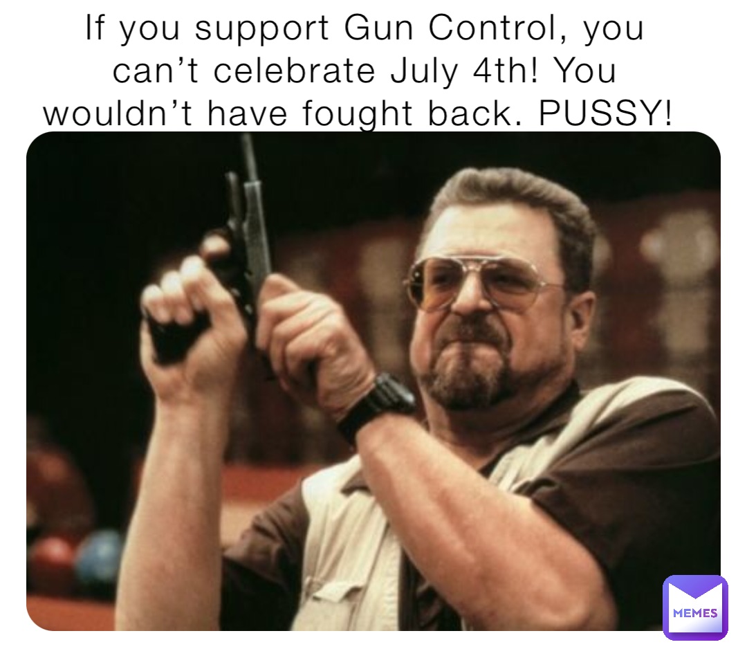 If you support Gun Control, you can’t celebrate July 4th! You wouldn’t have fought back. PUSSY!