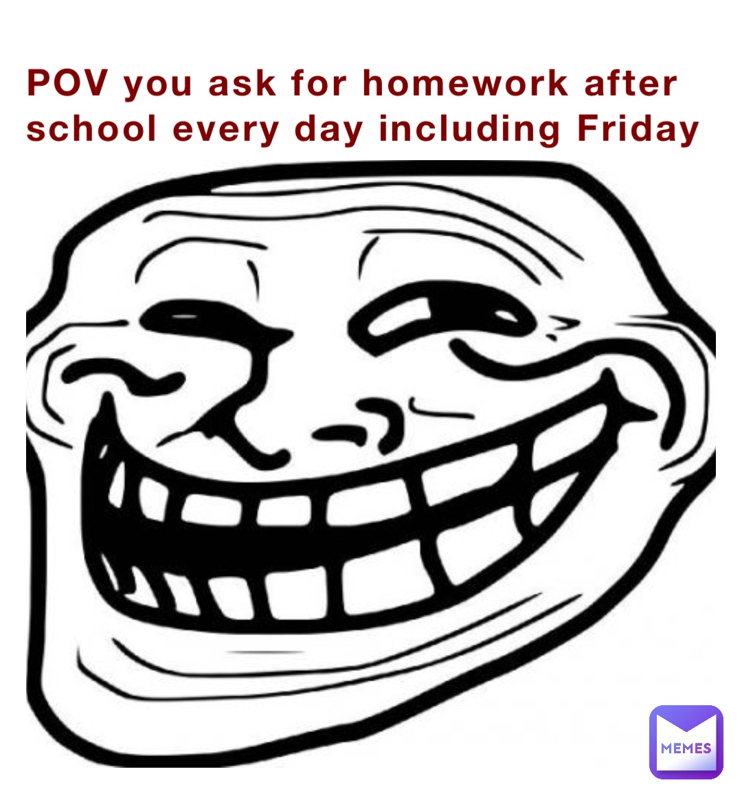 POV you ask for homework after school every day including Friday