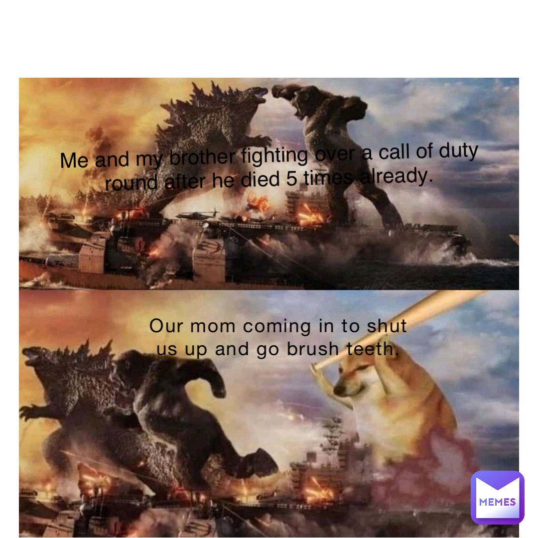 Our mom coming in to shut us up and go brush teeth. Me and my brother fighting over a call of duty round after he died 5 times already.