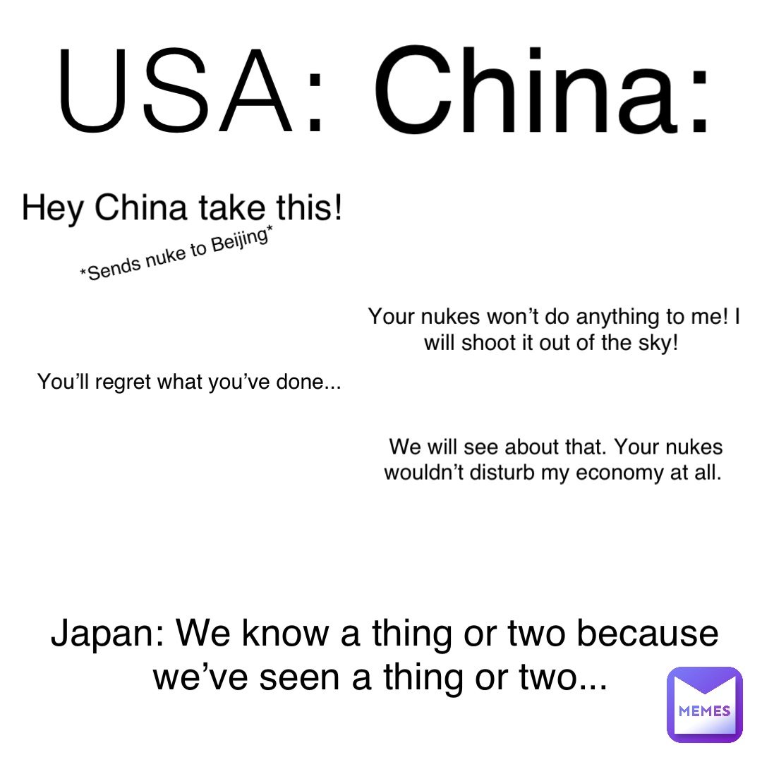 USA: China: Hey China take this! *Sends nuke to Beijing* Your nukes won’t do anything to me! I will shoot it out of the sky! You’ll regret what you’ve done... We will see about that. Your nukes wouldn’t disturb my economy at all. Japan: We know a thing or two because we’ve seen a thing or two...
