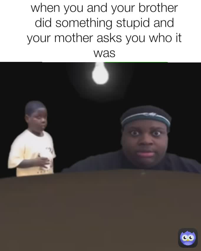 when you and your brother did something stupid and your mother asks you who it was