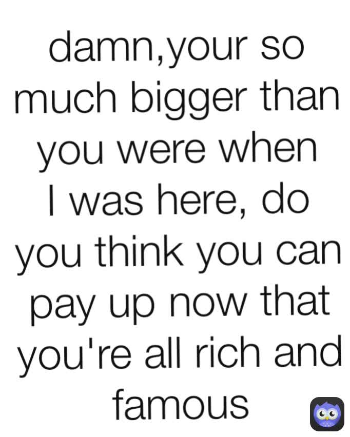 damn,your so much bigger than you were when I was here, do you think you can pay up now that you're all rich and famous