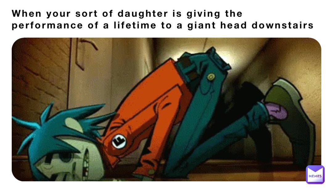 When your sort of daughter is giving the performance of a lifetime to a giant head downstairs