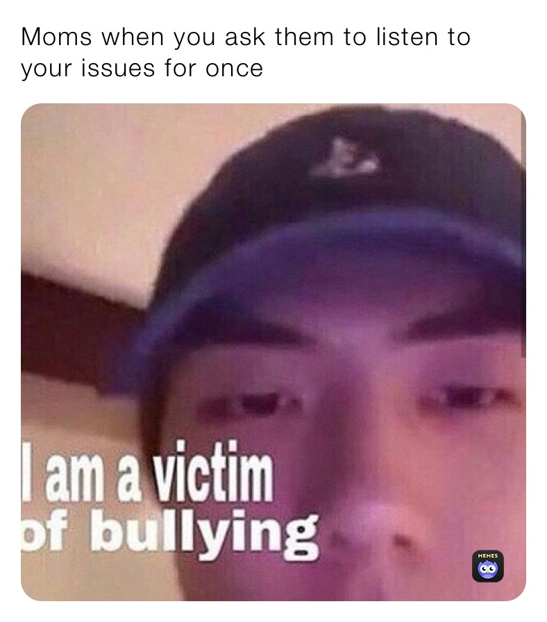 Moms when you ask them to listen to your issues for once