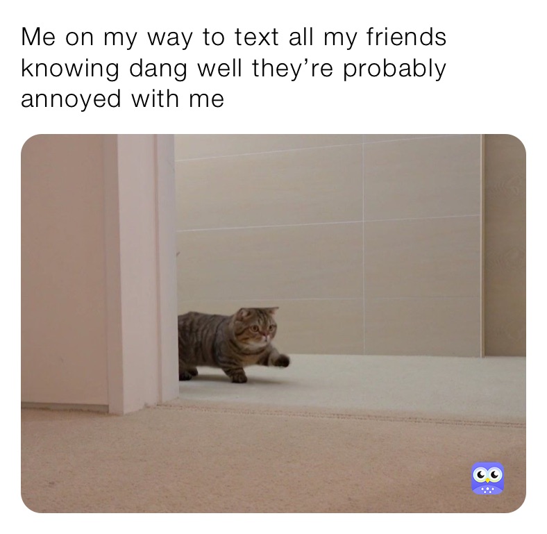 Me on my way to text all my friends knowing dang well they’re probably annoyed with me