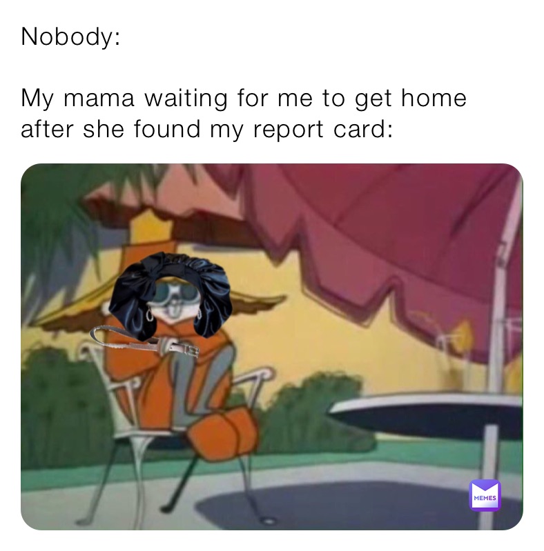 Nobody:

My mama waiting for me to get home after she found my report card: