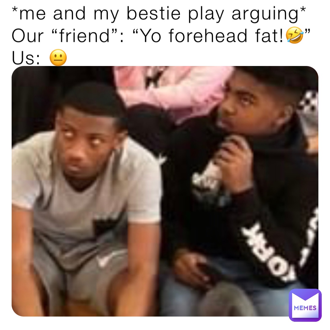 *me and my bestie play arguing*
Our “friend”: “Yo forehead fat!🤣”
Us: 😐