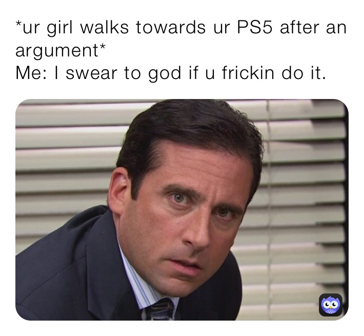 *ur girl walks towards ur PS5 after an argument*
Me: I swear to god if u frickin do it.
