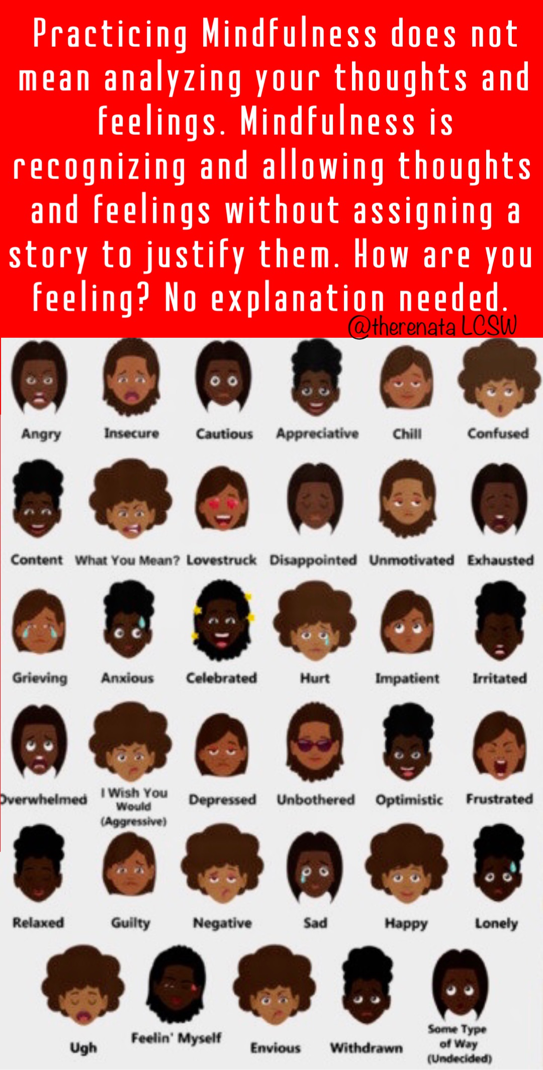 Practicing Mindfulness does not mean analyzing your thoughts and feelings. Mindfulness is recognizing and allowing thoughts and feelings without assigning a story to justify them. How are you feeling? No explanation needed.
