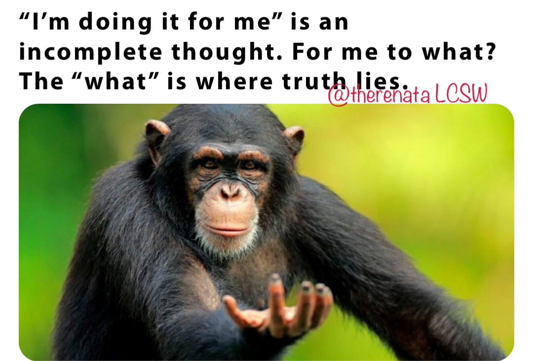 “I’m doing it for me” is an incomplete thought. For me to what? The “what” is where truth lies.