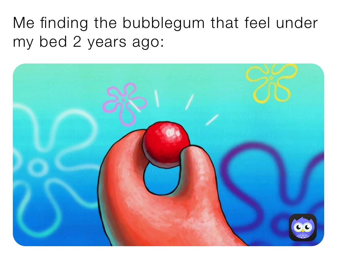 Me finding the bubblegum that feel under my bed 2 years ago: