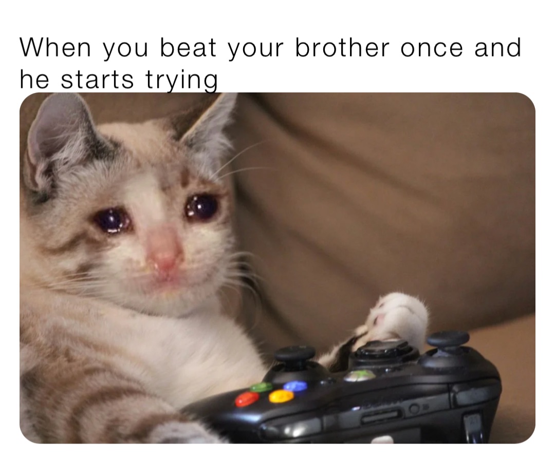 When you beat your brother once and he starts trying