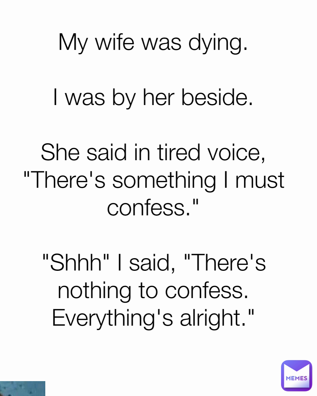 My wife was dying.

I was by her beside.

She said in tired voice, "There's something I must confess."

"Shhh" I said, "There's nothing to confess. Everything's alright."
