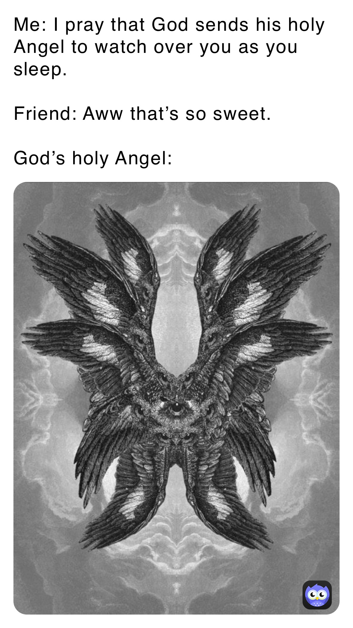 Me: I pray that God sends his holy Angel to watch over you as you sleep. 

Friend: Aww that’s so sweet. 

God’s holy Angel: