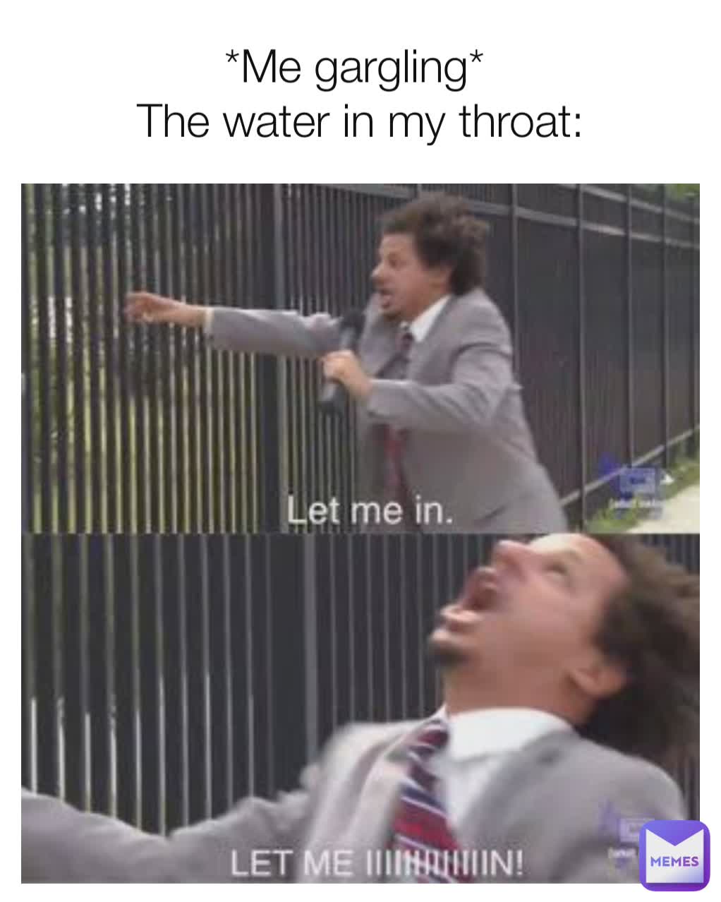 *Me gargling* 
The water in my throat: