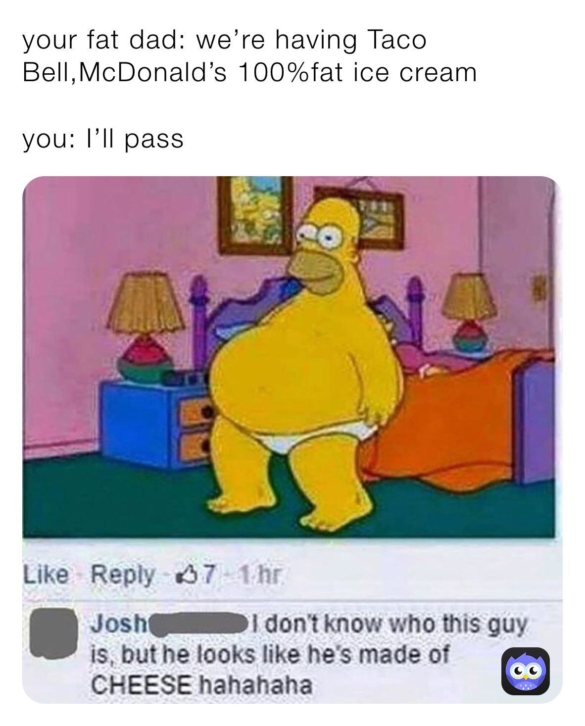 your fat dad: we’re having Taco Bell,McDonald’s 100%fat ice cream

you: I’ll pass