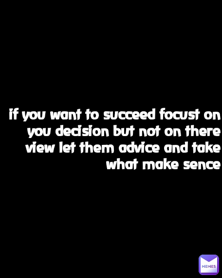 if you want to succeed focust on you decision but not on there view let them advice and take what make sence