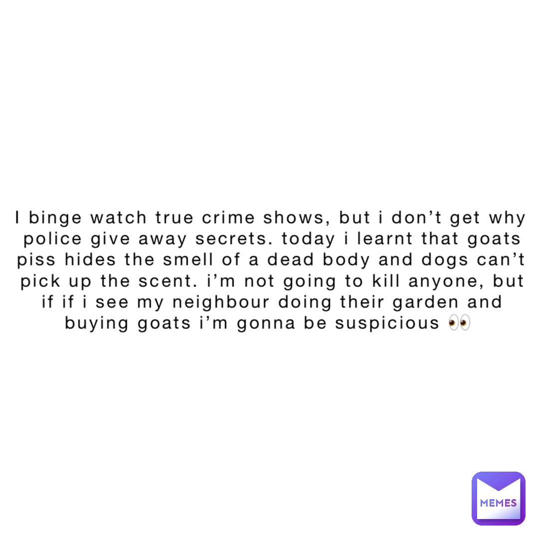 I binge watch true crime shows, but I don’t get why police give away secrets. Today I learnt that goats piss hides the smell of a dead body and dogs can’t pick up the scent. I’m not going to kill anyone, but if if I see my neighbour doing their garden and buying goats I’m gonna be suspicious 👀