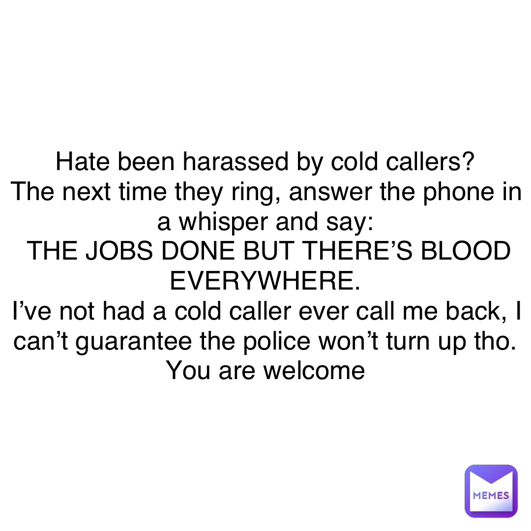 Hate been harassed by cold callers?
The next time they ring, answer the phone in a whisper and say:
THE JOBS DONE BUT THERE’S BLOOD EVERYWHERE.
I’ve not had a cold caller ever call me back, I can’t guarantee the police won’t turn up tho.
You are welcome