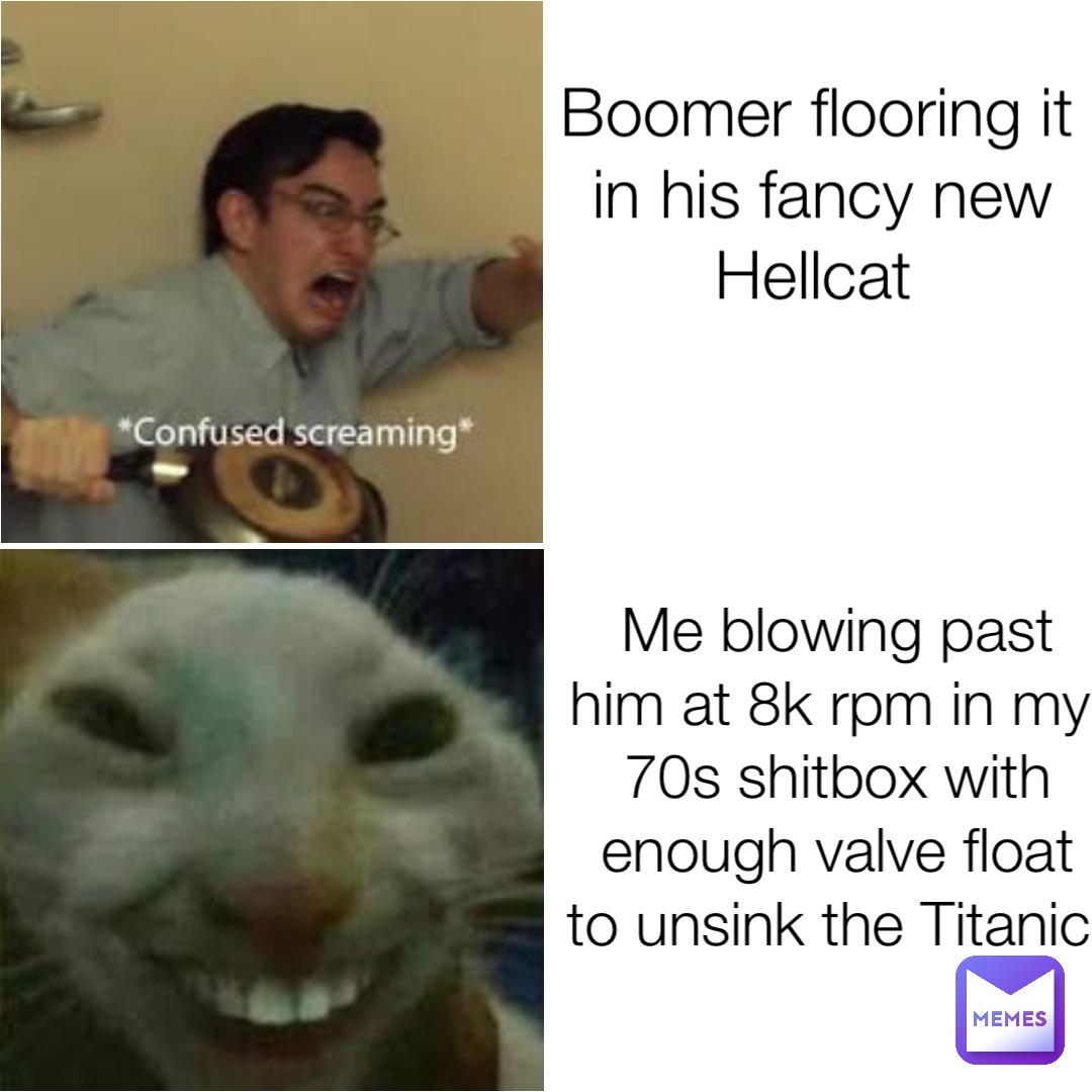 Boomer flooring it in his fancy new Hellcat Me blowing past him at 8k rpm in my 70s shitbox with enough valve float to unsink the Titanic