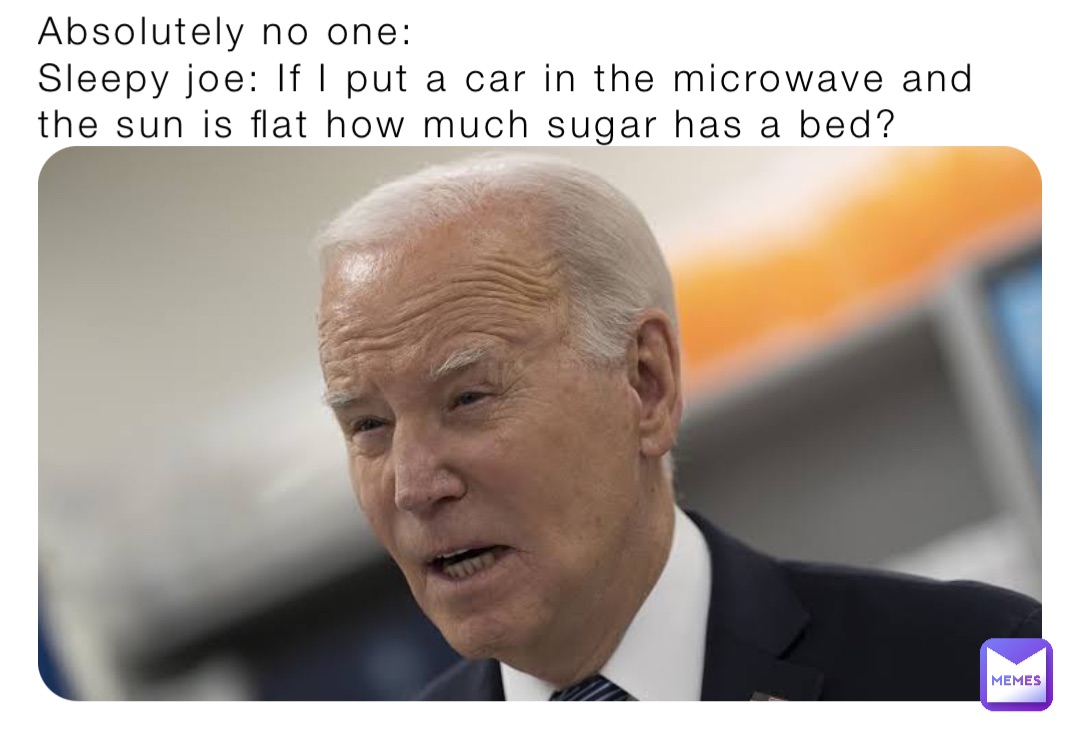 Absolutely no one: 
Sleepy joe: If I put a car in the microwave and the sun is flat how much sugar has a bed?