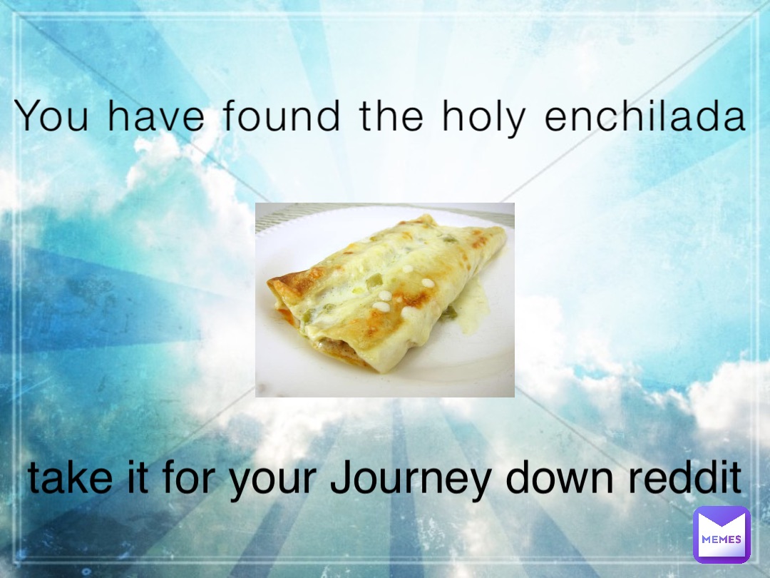 You have found the holy enchilada take it for your Journey down reddit