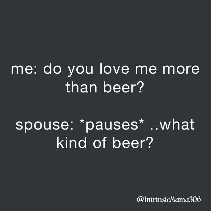 me: do you love me more than beer?

spouse: *pauses* ..what kind of beer?