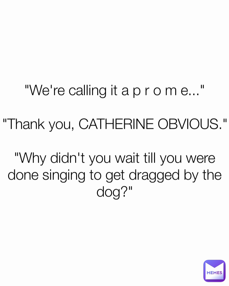 "We're calling it a p r o m e..."

"Thank you, CATHERINE OBVIOUS."

"Why didn't you wait till you were done singing to get dragged by the dog?"