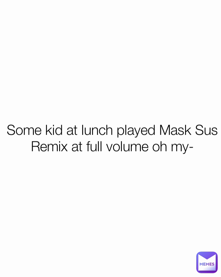 Some kid at lunch played Mask Sus Remix at full volume oh my-