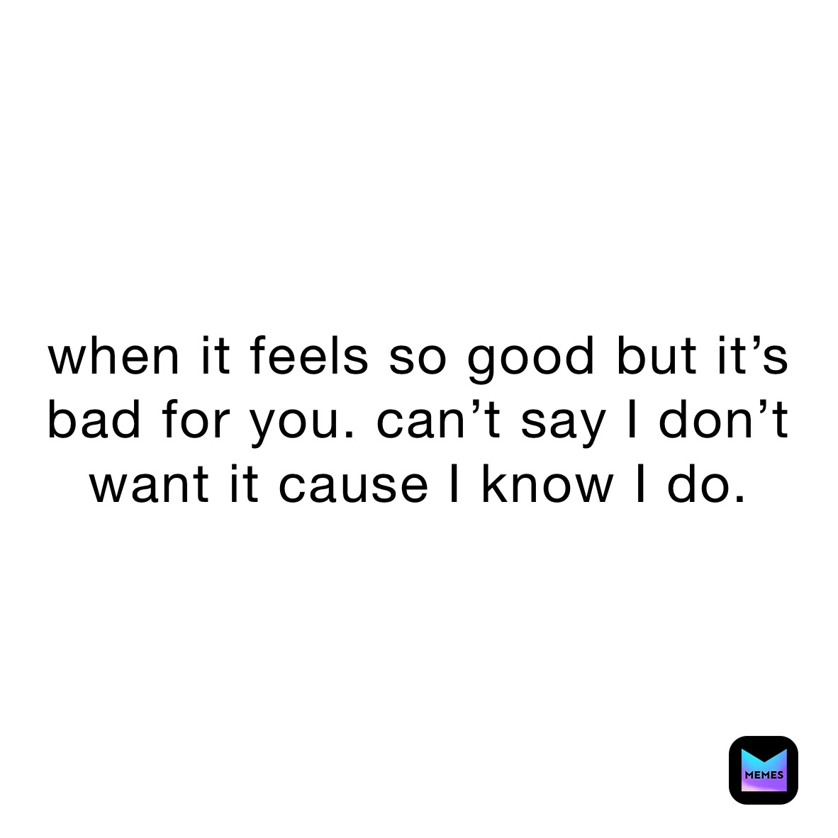 when it feels so good but it’s bad for you. can’t say I don’t want it