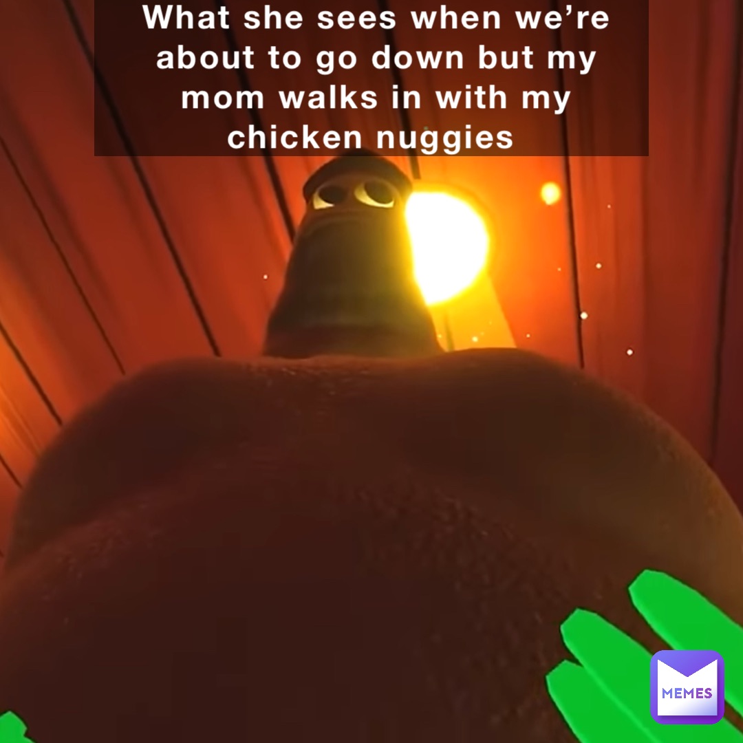 What she sees when we’re about to go down but my mom walks in with my chicken nuggies