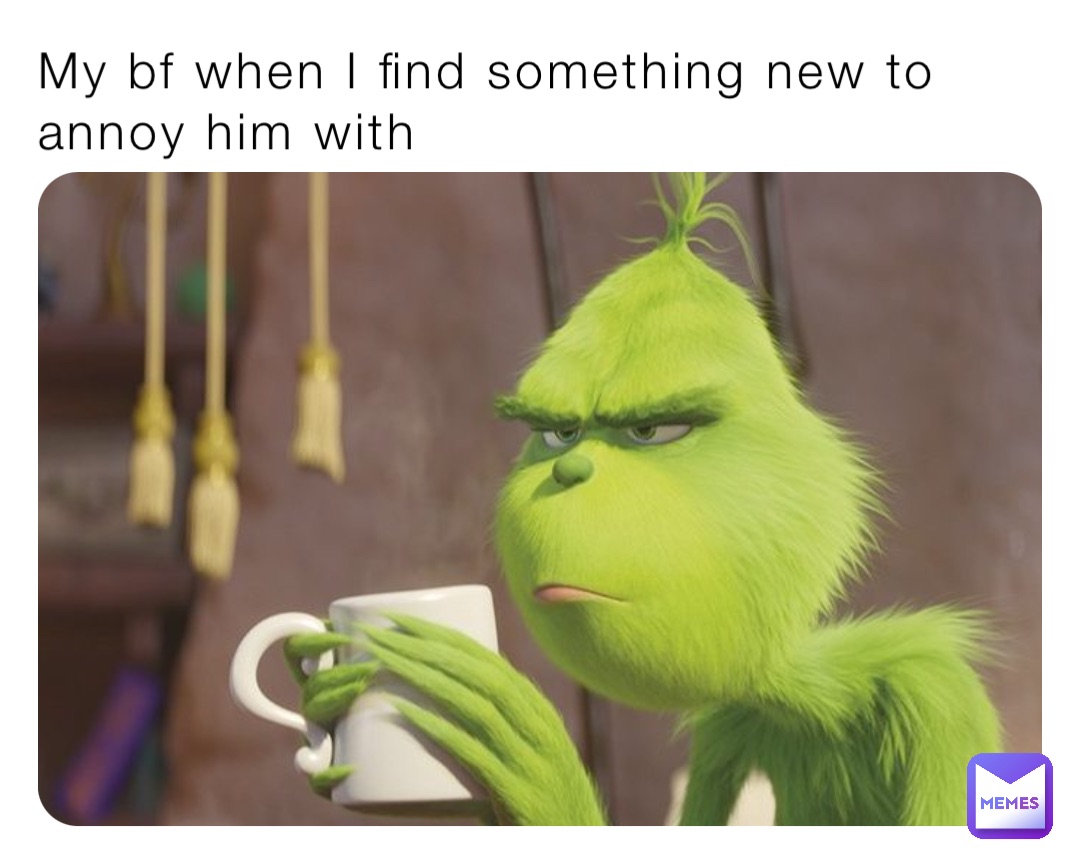 My bf when I find something new to annoy him with