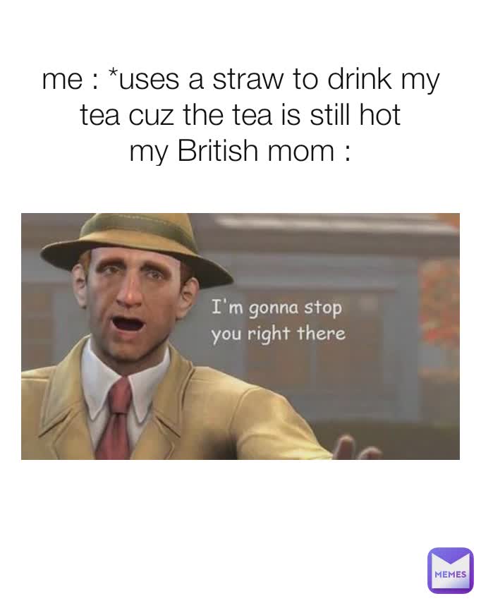 me : *uses a straw to drink my tea cuz the tea is still hot
my British mom :