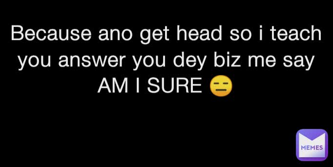 Because ano get head so i teach you answer you dey biz me say AM I SURE 😑