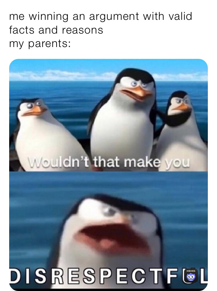 me winning an argument with valid facts and reasons 
my parents: