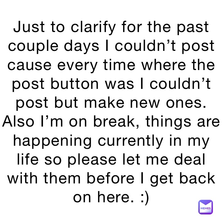 Just to clarify for the past couple days I couldn’t post cause every time where the post button was I couldn’t post but make new ones. Also I’m on break, things are happening currently in my life so please let me deal with them before I get back on here. :) 