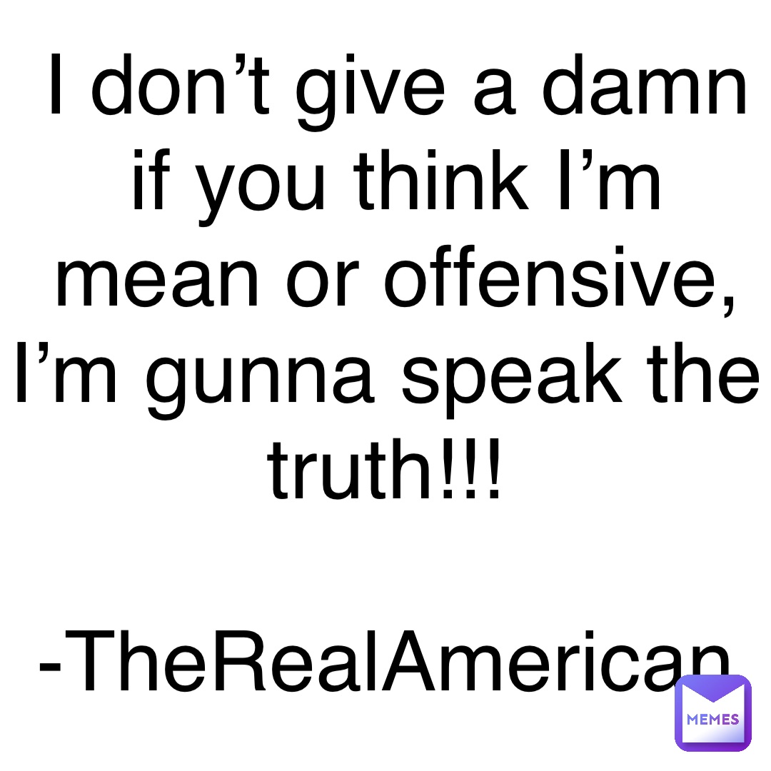 I don’t give a damn if you think I’m mean or offensive, I’m gunna speak the truth!!!

-TheRealAmerican