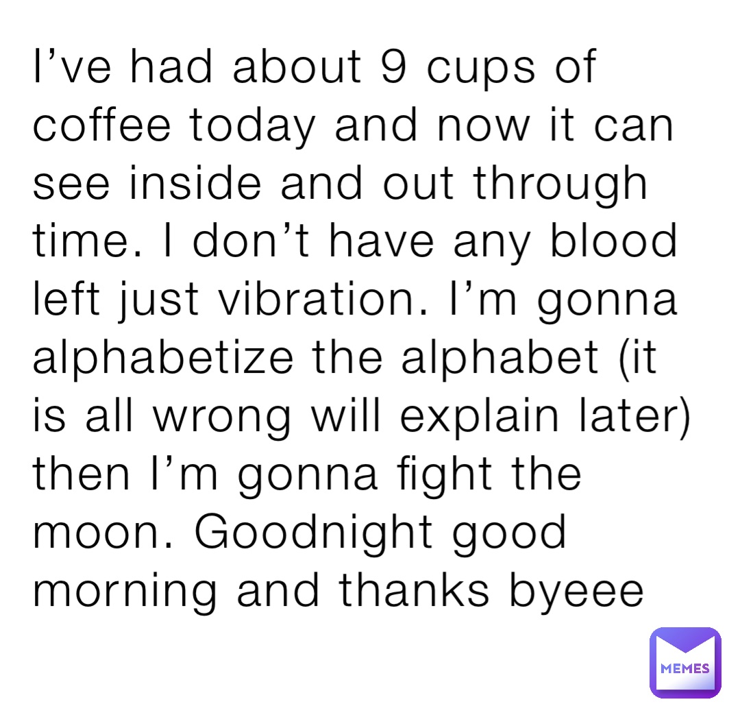 I’ve had about 9 cups of coffee today and now it can see inside and out through time. I don’t have any blood left just vibration. I’m gonna alphabetize the alphabet (it is all wrong will explain later) then I’m gonna fight the moon. Goodnight good morning and thanks byeee